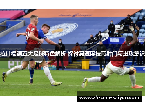 拉什福德五大足球特色解析 探讨其速度技巧射门与进攻意识